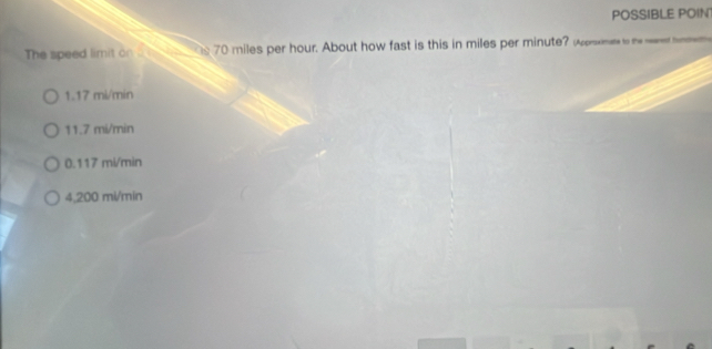 POSSIBLE POIN
The speed limit on 70 miles per hour. About how fast is this in miles per minute? w ____
1.17 mi/min
11.7 mi/min
0.117 mi/min
4,200 mi/min