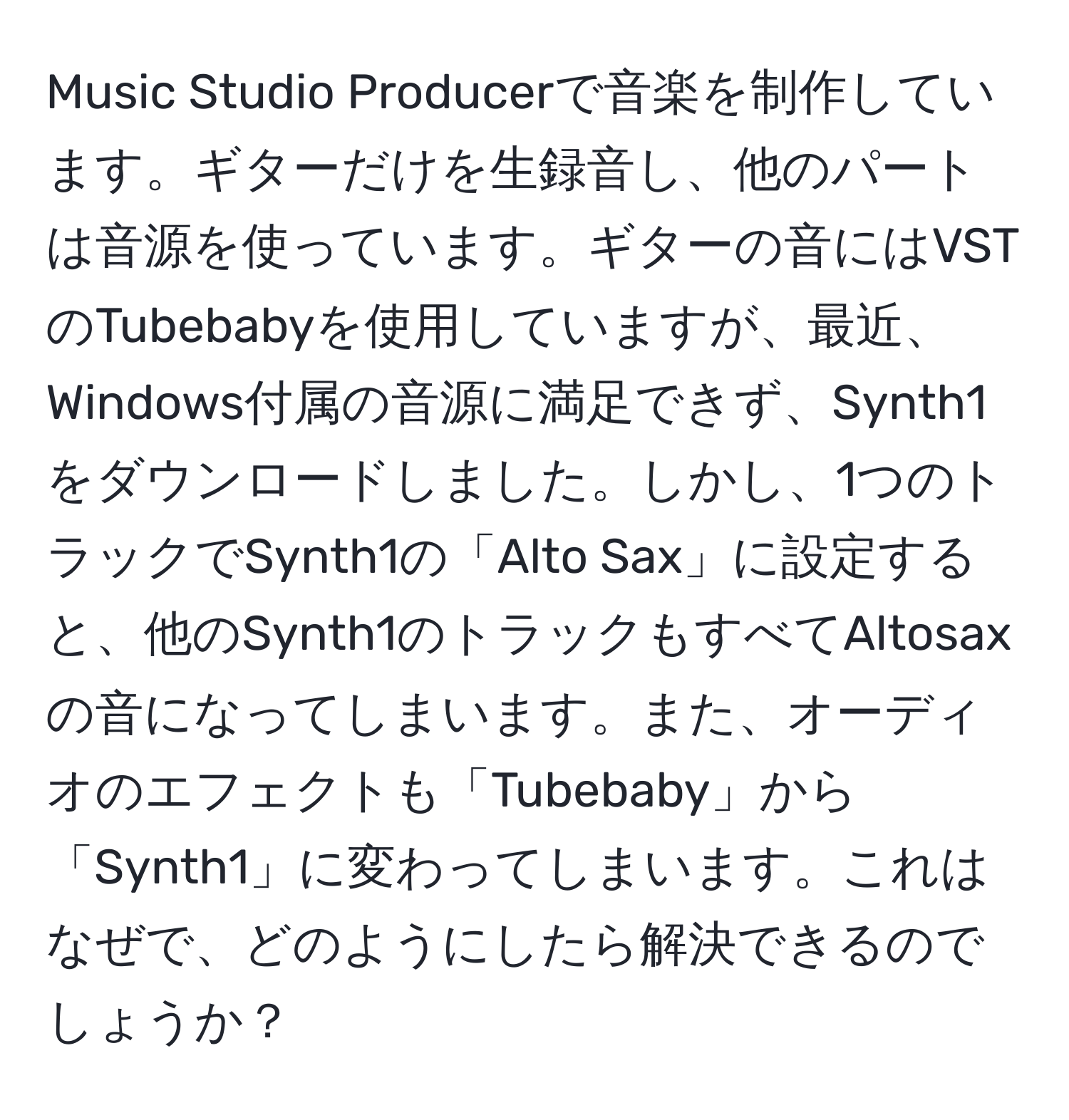 Music Studio Producerで音楽を制作しています。ギターだけを生録音し、他のパートは音源を使っています。ギターの音にはVSTのTubebabyを使用していますが、最近、Windows付属の音源に満足できず、Synth1をダウンロードしました。しかし、1つのトラックでSynth1の「Alto Sax」に設定すると、他のSynth1のトラックもすべてAltosaxの音になってしまいます。また、オーディオのエフェクトも「Tubebaby」から「Synth1」に変わってしまいます。これはなぜで、どのようにしたら解決できるのでしょうか？