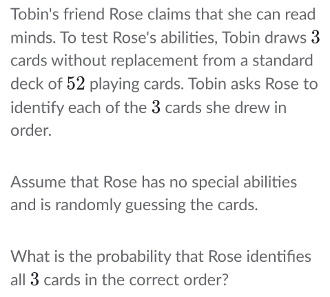 Tobin's friend Rose claims that she can read 
minds. To test Rose's abilities, Tobin draws 3
cards without replacement from a standard 
deck of 52 playing cards. Tobin asks Rose to 
identify each of the 3 cards she drew in 
order. 
Assume that Rose has no special abilities 
and is randomly guessing the cards. 
What is the probability that Rose identifies 
all 3 cards in the correct order?