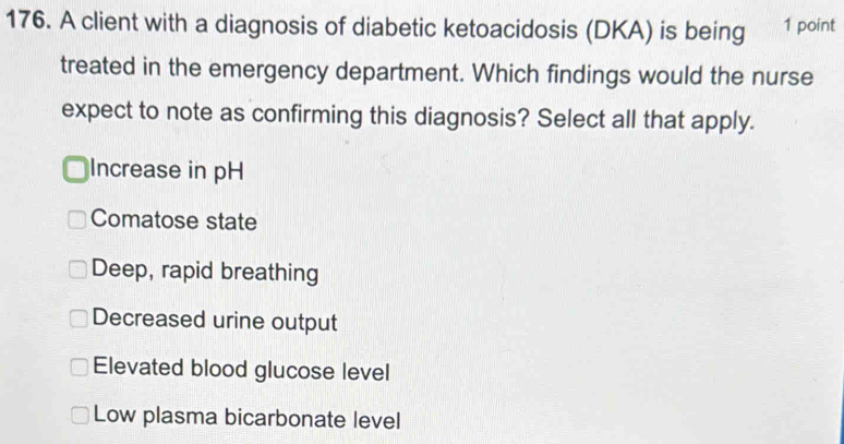 A client with a diagnosis of diabetic ketoacidosis (DKA) is being 1 point
treated in the emergency department. Which findings would the nurse
expect to note as confirming this diagnosis? Select all that apply.
Increase in pH
Comatose state
Deep, rapid breathing
Decreased urine output
Elevated blood glucose level
Low plasma bicarbonate level