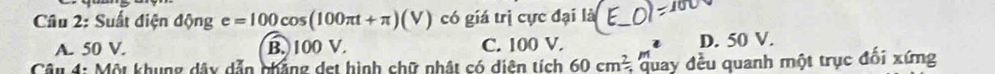 Suất điện d nge=100cos (100π t+π )(V) có giá trị cực đại là
A. 50 V. B. 100 V. C. 100 V. D. 50 V.
Câu 4: Một khung dây dẫn phẳng det hình chữ nhật có diện tích 60cm^2 * quay đều quanh một trục đối xứng