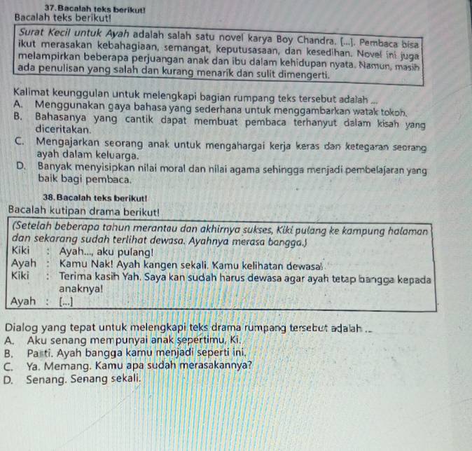 Bacalah teks berikut!
Bacalah teks berikut!
Surat Kecil untuk Ayah adalah salah satu novel karya Boy Chandra. [...]. Pembaca bisa
ikut merasakan kebahagiaan, semangat, keputusasaan, dan kesedihan. Novel ini juga
melampirkan beberapa perjuangan anak dan ibu dalam kehidupan nyata. Namun, masih
ada penulisan yang salah dan kurang menarik dan sulit dimengerti.
Kalimat keunggulan untuk melengkapi bagian rumpang teks tersebut adalah ...
A. Menggunakan gaya bahasa yang sederhana untuk menggambarkan watak tokoh.
B. Bahasanya yang cantik dapat membuat pembaca terhanyut dalam kisah yang
diceritakan.
C. Mengajarkan seorang anak untuk mengahargai kerja keras dan ketegaran seoran
ayah dalam keluarga.
D. Banyak menyisipkan nilai moral dan nilai agama sehingga menjadi pembelajaran yang
baik bagi pembaca.
38. Bacalah teks berikut!
Bacalah kutipan drama berikut!
(Setelah beberapa tahun merantau dan akhirnya sukses, Kiki pulang ke kampung halaman
dan sekarang sudah terlihat dewasa. Ayahnya merasa bangga.
Kiki : Ayah..., aku pulang!
Ayah : Kamu Nak! Ayah kangen sekali. Kamu kelihatan dewasa
Kiki : Terima kasih Yah. Saya kan sudah harus dewasa agar ayah tetap bangga kepada
anaknya!
Ayah  : [...]
Dialog yang tepat untuk melengkapi teks drama rumpang tersebut adaah ..
A. Aku senang mempunyai anak şepertimu, Ki.
B. Pa ti. Ayah bangga kamu menjadi seperti ini,
C. Ya. Memang. Kamu apa sudah merasakannya?
D. Senang. Senang sekali.