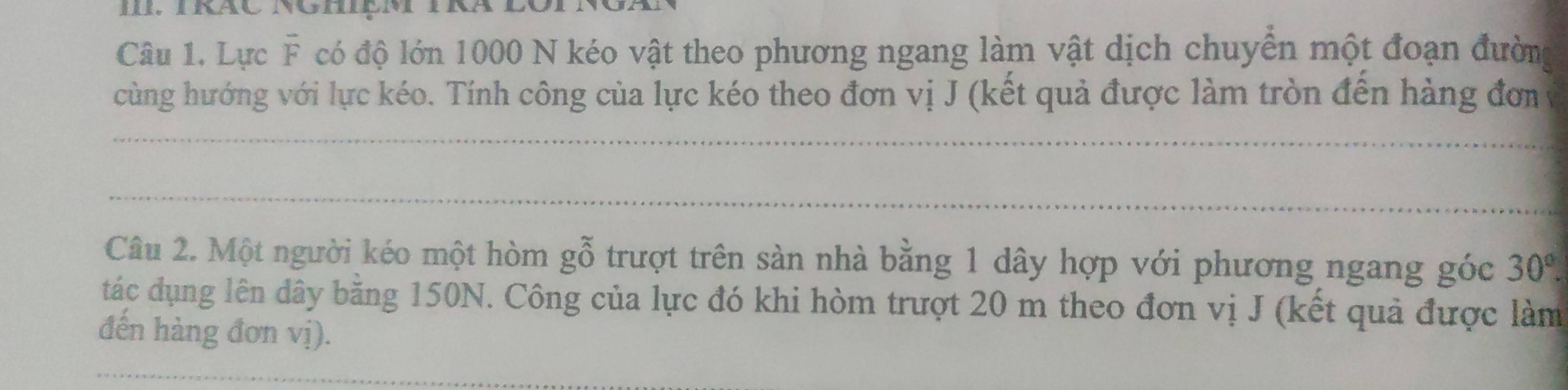 Lực vector F có độ lớn 1000 N kéo vật theo phương ngang làm vật dịch chuyển một đoạn đường 
cùng hướng với lực kéo. Tính công của lực kéo theo đơn vị J (kết quả được làm tròn đến hàng đơm 
_ 
_ 
Câu 2. Một người kéo một hòm gỗ trượt trên sàn nhà bằng 1 dây hợp với phương ngang góc 30°. 
tác dụng lên dây băng 150N. Công của lực đó khi hòm trượt 20 m theo đơn vị J (kết quả được làm 
đến hàng đơn vị).