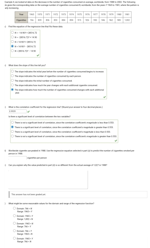 Example 4, we looked at data on the decrease in the number of cigarettes consumed on average, worldwide, from 1988 to 2002. The following
le gives the comresponding data on the average number of cigarettes consumed N, worldwide, from the years Y 1965 to 1981, where the pattem is
arly increasing
1) Find the equation of the regression line that fits these data.
N=-14.90Y+28516.72
N=-28516.72Y+14.90
N=14.90Y+28516.72
N=14.90Y-28516.72
N=28516.72x-14.90
) What does the slope of this line tell you?
The slope indicates the initial year before the number of cigarettes consumed begins to increase
The slope indicates the number of cigarettes consumed by each person.
The slope indicates the initial number of cigarettes consumed.
The slope indicates how much the year changes with each additional cigarette consumed.
The slope indicates how much the number of cigarettes consumed changes with each additional
ye ar .
:) What is the correlation coefficient for the regression line? (Round your answer to four decimal places.)
0.9939
Is there a significant level of comelation between the two variables?
There is not a significant level of comelation, since the comelation coefficient's magnitude is less than 0.553.
There is a significant level of corelation, since the comelation coefficient's magnitude is greater than 0.553.
There is a significant level of correlation, since the comelation coefficient's magnitude is less than 0.553.
There is not a significant level of correlation, since the correllation coefficient's magnitude is greater than 0.553
l) Worldwide cigarette use peaked in 1988. Use the regression equation selected in part (a) to predict the number of cigarettes smoked per
person in 1988.
□ cigarettes per person
) Can you explain why the value predicted in part (d) is so different from the actual average of 1,027 in 1988?
This answer has not been graded yet.
) What might be some reasonable values for the domain and range of the regression function?
Range: Domair T66
1965
Domain 1965
Range: 1.002
Domain 1965
Range: 766
Domain 766
Range: 1965
Domain 1965
Range: 766