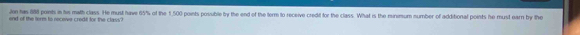 Jon has 888 points in his math class. He must have 65% of the 1,500 points posuble by the end of the form to receive credit for the class. What is the minmum number of additional points he must earn by the 
end of the lerm to necewe credt for the class ?