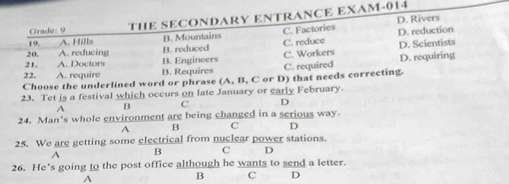 D. Rivers
Grade: 9 THE SECONDARY ENTRANCE EXAM-014
19. A. Hills B. Mountains C. Factories
20. A. reducing B. reduced C. reduce D. reduction
21. A. Doctors B. Engineers C. Workers D. Scientists
22. A. require B. Requires C. required D. requiring
Choose the underlined word or phrase (A, B, C or D) that needs correcting.
23. Tet is a festival which occurs on late January or early February.
A B C
D
24. Man's whole environment are being changed in a serious way.
A B C D
25. We are getting some electrical from nuclear power stations.
A
B C D
26. He's going to the post office although he wants to send a letter.
A
B C D