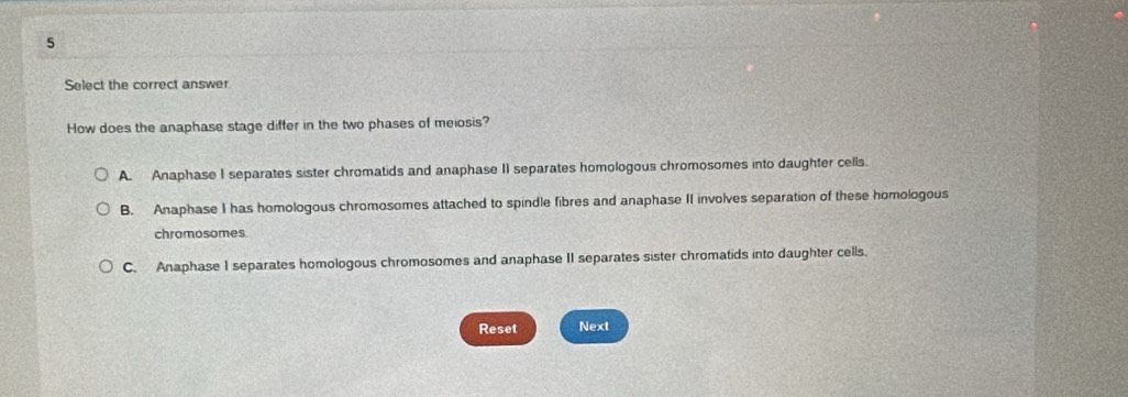 Select the correct answer
How does the anaphase stage differ in the two phases of meiosis?
A. Anaphase I separates sister chromatids and anaphase II separates homologous chromosomes into daughter cells.
B. Anaphase I has homologous chromosomes attached to spindle fibres and anaphase II involves separation of these homologous
chromosomes.
C. Anaphase I separates homologous chromosomes and anaphase II separates sister chromatids into daughter cells.
Reset Next