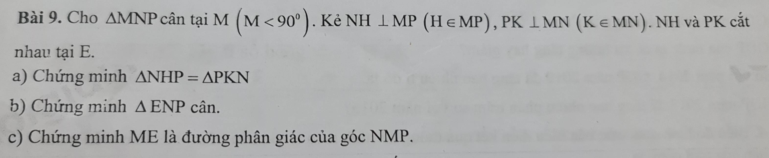 Cho △ MNP cân tại M(M<90^0). Kẻ NH⊥ MP(H∈ MP), PK⊥ MN(K∈ MN). NH và PK cắt 
nhau tại E. 
a) Chứng minh △ NHP=△ PKN
b) Chứng minh △ ENPcan. 
c) Chứng minh ME là đường phân giác của góc NMP.