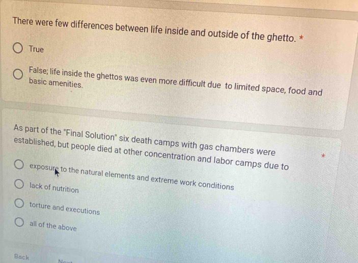 There were few differences between life inside and outside of the ghetto. *
True
False; life inside the ghettos was even more difficult due to limited space, food and
basic amenities.
As part of the "Final Solution" six death camps with gas chambers were *
established, but people died at other concentration and labor camps due to
exposure to the natural elements and extreme work conditions
lack of nutrition
torture and executions
all of the above
Back