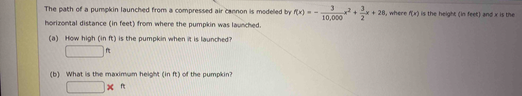 The path of a pumpkin launched from a compressed air cannon is modeled by f(x)=- 3/10,000 x^2+ 3/2 x+28 , where f(x) is the height (in feet) and x is the 
horizontal distance (in feet) from where the pumpkin was launched. 
(a) How high (in ft) is the pumpkin when it is launched?
□ ft
(b) What is the maximum height (in ft) of the pumpkin?
□ * ft