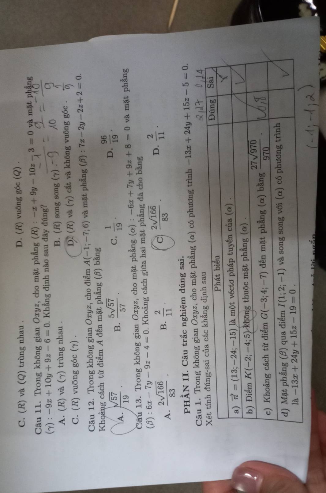 C. (R) và (Q) trùng nhau . D. (R) vuδng góc (Q) .
Câu 11. Trong không gian Oxyz, cho mặt phẳng (R) : -x+9y-10z-3=0 và mặt phẳng
(gamma ) : -9x+10y+9z-6=0. Khẳng định nào sau đây đúng?
A. (R) và (γ) trùng nhau . B. (R) song song (γ)
C. (R) vuông góc (γ) . D. (R) và (γ) cắt và không vuông góc .
Câu 12. Trong không gian Oxyz, cho điểm A(-1;-7;6) và mặt phẳng (β) : 7x-2y-2z+2=0.
Khoảng cách từ điểm A đến mặt phẳng (β) bằng
A.  sqrt(57)/19 ·
B.  5sqrt(57)/57 .
C.  1/19 .
D.  96/19 .
Câu 13. Trong không gian Oxyz, cho mặt phẳng (α) : -6x+7y+9z+8=0 và mặt phẳng
(β): 6x-7y-9z-4=0. Khoảng cách giữa hai mặt phẳng đã cho bằng
A.  2sqrt(166)/83 .
B.  2/11 .
C  2sqrt(166)/83 .
D.  2/11 .
PHÀN II. Câu trắc nghiệm đúng sai.
Câu 1. Trong không gian Oxyz, cho mặt phẳng (α) có phương trình -13x+24y+15z-5=0.