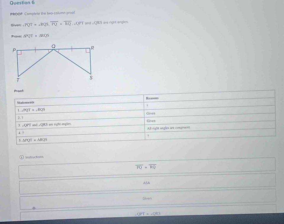 PROOF Complete the two-column proof. 
Given: ∠ PQT=∠ RQS, overline PQ=overline RQ , ∠QPT and ∠ QRS are right angles. 
Prove: △ PQT=△ RQS
Proof: 
Reasons 
Statements 
? 
1. ∠ PQT=∠ RQS
Given 
2.? 
3. ∠ QPT and ∠ QRS are right angles. Given 
4. ? All right angles are congruent 
? 
5. △ PQT=△ RQS
Instructions
overline PQ=overline RQ
ASA 
Given
QPT=∠ QRS