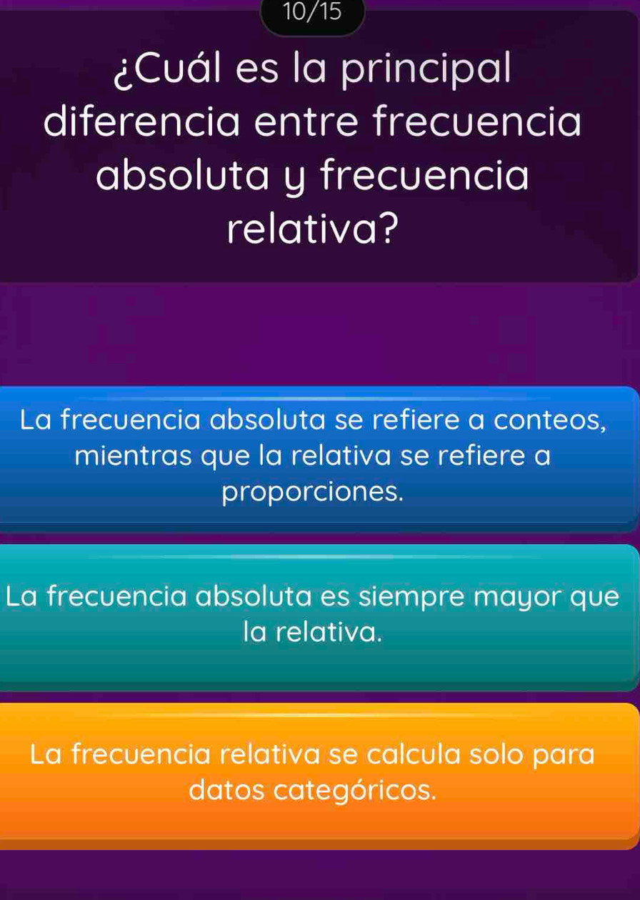 10/15
¿Cuál es la principal
diferencia entre frecuencia
absoluta y frecuencia
relativa?
La frecuencia absoluta se refiere a conteos,
mientras que la relativa se refiere a
proporciones.
La frecuencia absoluta es siempre mayor que
la relativa.
La frecuencia relativa se calcula solo para
datos categóricos.