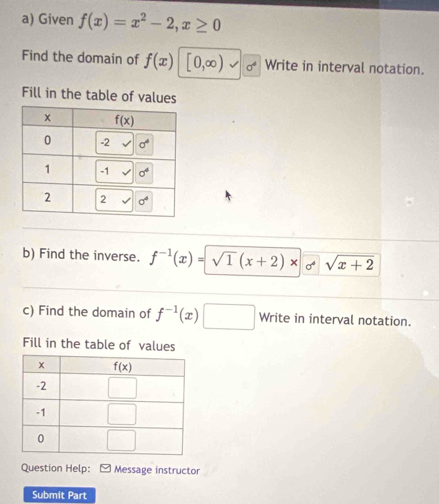 Given f(x)=x^2-2,x≥ 0
Find the domain of f(x) [0,∈fty ) sigma^6 Write in interval notation.
Fill in the table of values
b) Find the inverse. f^(-1)(x)=sqrt(1)(x+2)* sqrt(x+2)
c) Find the domain of f^(-1)(x)□ Write in interval notation.
Fill in the table of values
Question Help: Message instructor
Submit Part