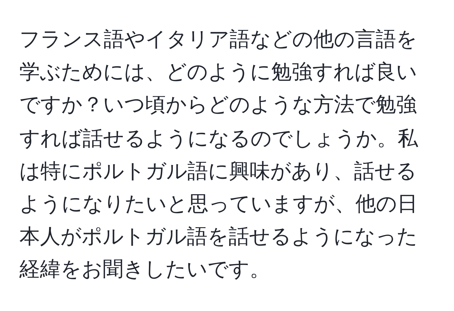 フランス語やイタリア語などの他の言語を学ぶためには、どのように勉強すれば良いですか？いつ頃からどのような方法で勉強すれば話せるようになるのでしょうか。私は特にポルトガル語に興味があり、話せるようになりたいと思っていますが、他の日本人がポルトガル語を話せるようになった経緯をお聞きしたいです。