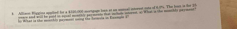 Allison Higgins applied for a $320,000 mortgage loan at an annual interest rate of 6.0%. The loan is for 25
years and will be paid in equal monthly payments that include interest. a) What is the monthly payment? 
b) What is the monthly payment using the formula in Example 2?