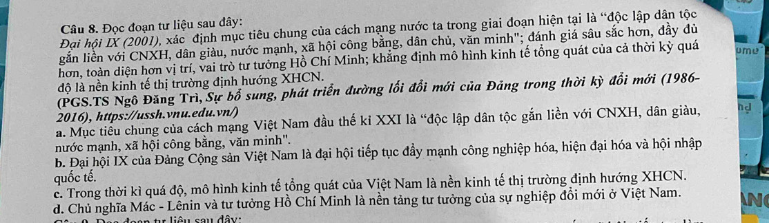 Đọc đoạn tư liệu sau đây:
Đại hội IX (2001), xác định mục tiêu chung của cách mạng nước ta trong giai đoạn hiện tại là “độc lập dân tộc
gắn liền với CNXH, dân giàu, nước mạnh, xã hội công bằng, dân chủ, văn minh"; đánh giá sâu sắc hơn, đầy đủ
hơn, toàn diện hơn vị trí, vai trò tư tưởng Hồ Chí Minh; khẳng định mô hình kinh tế tổng quát của cả thời kỳ quá ume
độ là nền kinh tế thị trường định hướng XHCN.
(PGS.TS Ngô Đăng Trì, Sự bổ sung, phát triển đường lối đổi mới của Đảng trong thời kỳ đổi mới (1986-
2016), https://ussh.vnu.edu.vn/)
a. Mục tiểu chung của cách mạng Việt Nam đầu thế kỉ XXI là “độc lập dân tộc gắn liền với CNXH, dân giàu, hd
nước mạnh, xã hội công bằng, văn minh".
b. Đại hội IX của Đảng Cộng sản Việt Nam là đại hội tiếp tục đẩy mạnh công nghiệp hóa, hiện đại hóa và hội nhập
quốc tế.
c. Trong thời kì quá độ, mô hình kinh tế tổng quát của Việt Nam là nền kinh tế thị trường định hướng XHCN.
d. Chủ nghĩa Mác - Lênin và tư tưởng Hồ Chí Minh là nền tảng tư tưởng của sự nghiệp đổi mới ở Việt Nam. 

liêu sau đây: