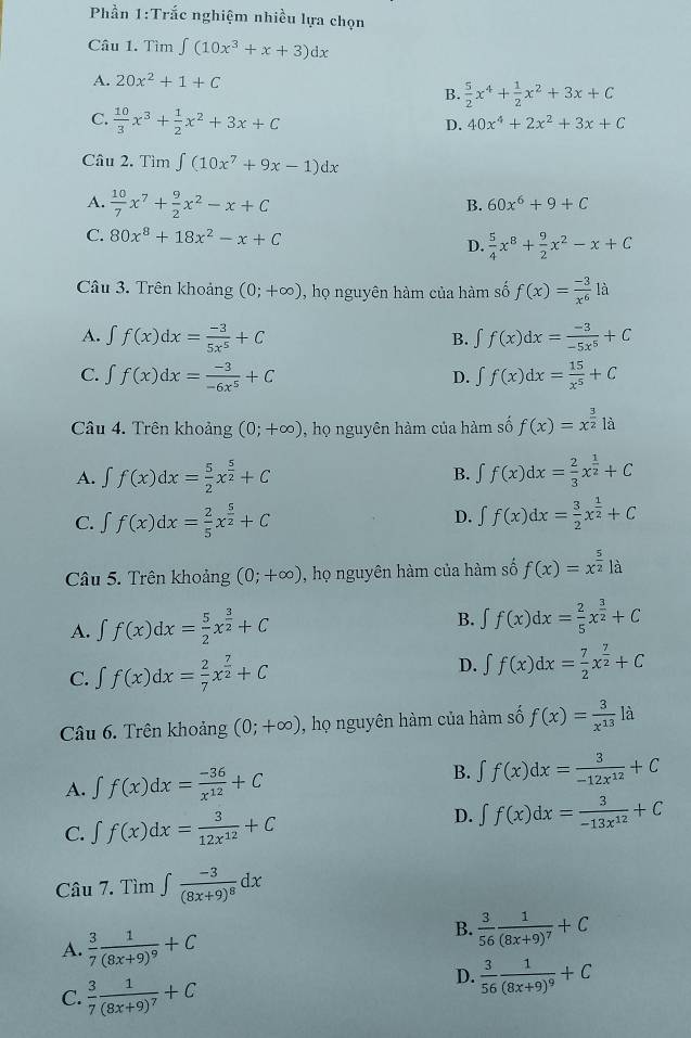 Phần 1:Trắc nghiệm nhiều lựa chọn
Câu 1. Tim∈t (10x^3+x+3)dx
A. 20x^2+1+C
B.  5/2 x^4+ 1/2 x^2+3x+C
C.  10/3 x^3+ 1/2 x^2+3x+C
D. 40x^4+2x^2+3x+C
Câu 2. Tìm ∈t (10x^7+9x-1)dx
A.  10/7 x^7+ 9/2 x^2-x+C
B. 60x^6+9+C
C. 80x^8+18x^2-x+C
D.  5/4 x^8+ 9/2 x^2-x+C
Câu 3. Trên khoảng (0;+∈fty ) , họ nguyên hàm của hàm số f(x)= (-3)/x^6 la
A. ∈t f(x)dx= (-3)/5x^5 +C ∈t f(x)dx= (-3)/-5x^5 +C
B.
C. ∈t f(x)dx= (-3)/-6x^5 +C ∈t f(x)dx= 15/x^5 +C
D.
Câu 4. Trên khoảng (0;+∈fty ) , họ nguyên hàm của hàm số f(x)=x^(frac 3)2la
A. ∈t f(x)dx= 5/2 x^(frac 5)2+C B. ∈t f(x)dx= 2/3 x^(frac 1)2+C
C. ∈t f(x)dx= 2/5 x^(frac 5)2+C ∈t f(x)dx= 3/2 x^(frac 1)2+C
D.
Câu 5. Trên khoảng (0;+∈fty ) , họ nguyên hàm của hàm số f(x)=x^(frac 5)2|a
A. ∈t f(x)dx= 5/2 x^(frac 3)2+C B. ∈t f(x)dx= 2/5 x^(frac 3)2+C
C. ∈t f(x)dx= 2/7 x^(frac 7)2+C
D. ∈t f(x)dx= 7/2 x^(frac 7)2+C
Câu 6. Trên khoảng (0;+∈fty ) , họ nguyên hàm của hàm số f(x)= 3/x^(13)  là
B.
A. ∈t f(x)dx= (-36)/x^(12) +C ∈t f(x)dx= 3/-12x^(12) +C
C. ∈t f(x)dx= 3/12x^(12) +C
D. ∈t f(x)dx= 3/-13x^(12) +C
Câu 7. Tìm ∈t frac -3(8x+9)^8dx
A.  3/7 frac 1(8x+9)^9+C
B.  3/56 frac 1(8x+9)^7+C
C.  3/7 frac 1(8x+9)^7+C
D.  3/56 frac 1(8x+9)^9+C