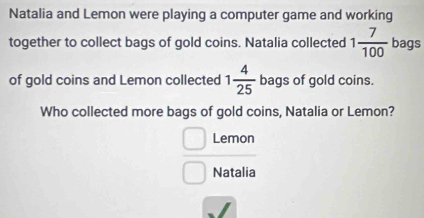 Natalia and Lemon were playing a computer game and working 
together to collect bags of gold coins. Natalia collected 1 7/100  bags 
of gold coins and Lemon collected 1 4/25  bags of gold coins. 
Who collected more bags of gold coins, Natalia or Lemon? 
Lemon 
Natalia