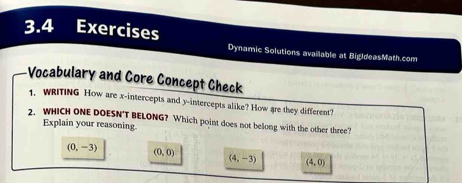 3.4 Exercises
Dynamic Solutions available at BigldeasMath.com
Vocabulary and Core Concept Check
1. WRITING How are x-intercepts and y-intercepts alike? How are they different?
2. WHICH ONE DOESN’T BELONG? Which point does not belong with the other three?
Explain your reasoning.
(0,-3)
(0,0)
(4,-3) (4,0)