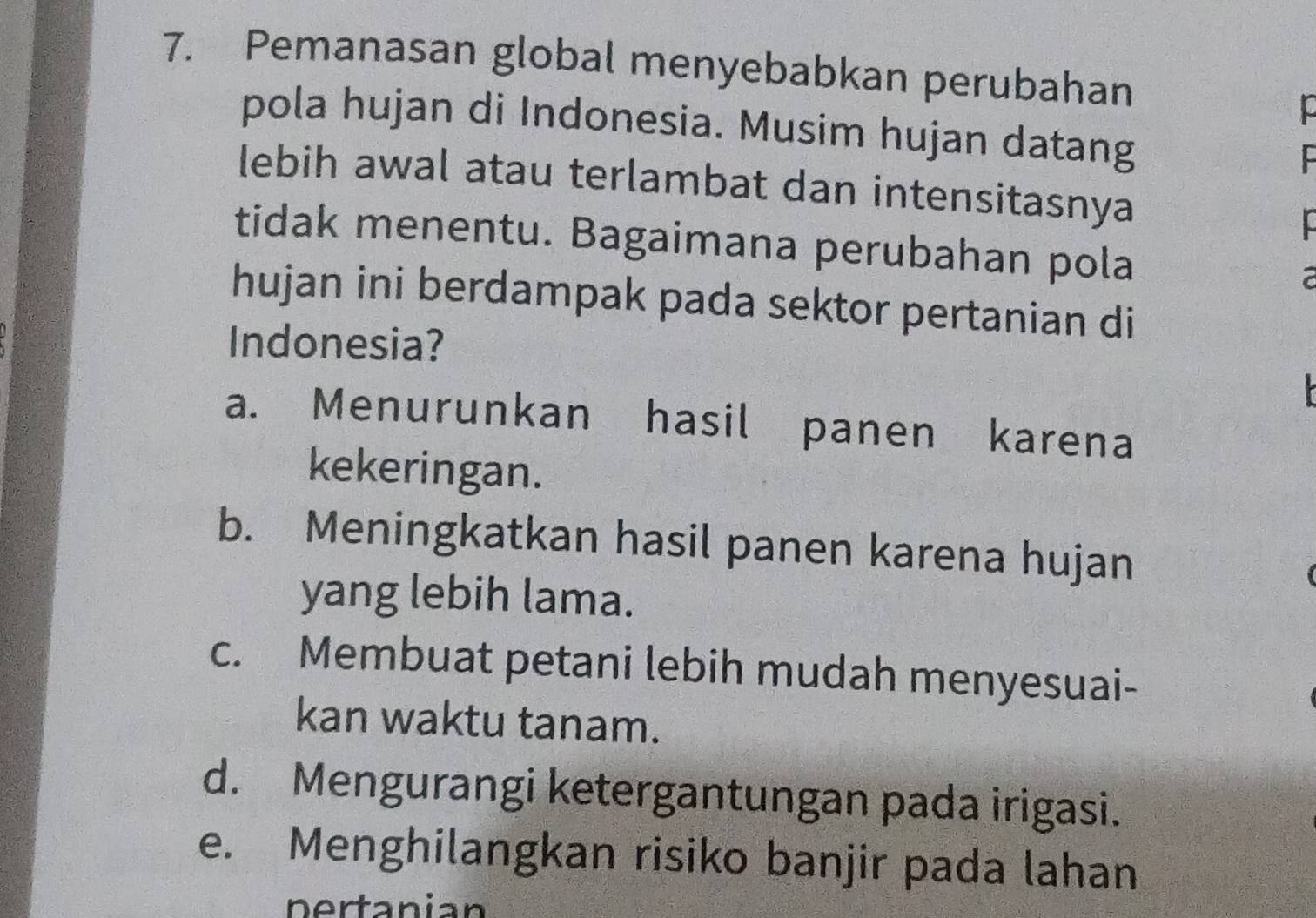 Pemanasan global menyebabkan perubahan
pola hujan di Indonesia. Musim hujan datang
lebih awal atau terlambat dan intensitasnya
tidak menentu. Bagaimana perubahan pola a
hujan ini berdampak pada sektor pertanian di
Indonesia?
a. Menurunkan hasil panen karena
kekeringan.
b. Meningkatkan hasil panen karena hujan
yang lebih lama.
c. Membuat petani lebih mudah menyesuai-
kan waktu tanam.
d. Mengurangi ketergantungan pada irigasi.
e. Menghilangkan risiko banjir pada lahan
pertanian