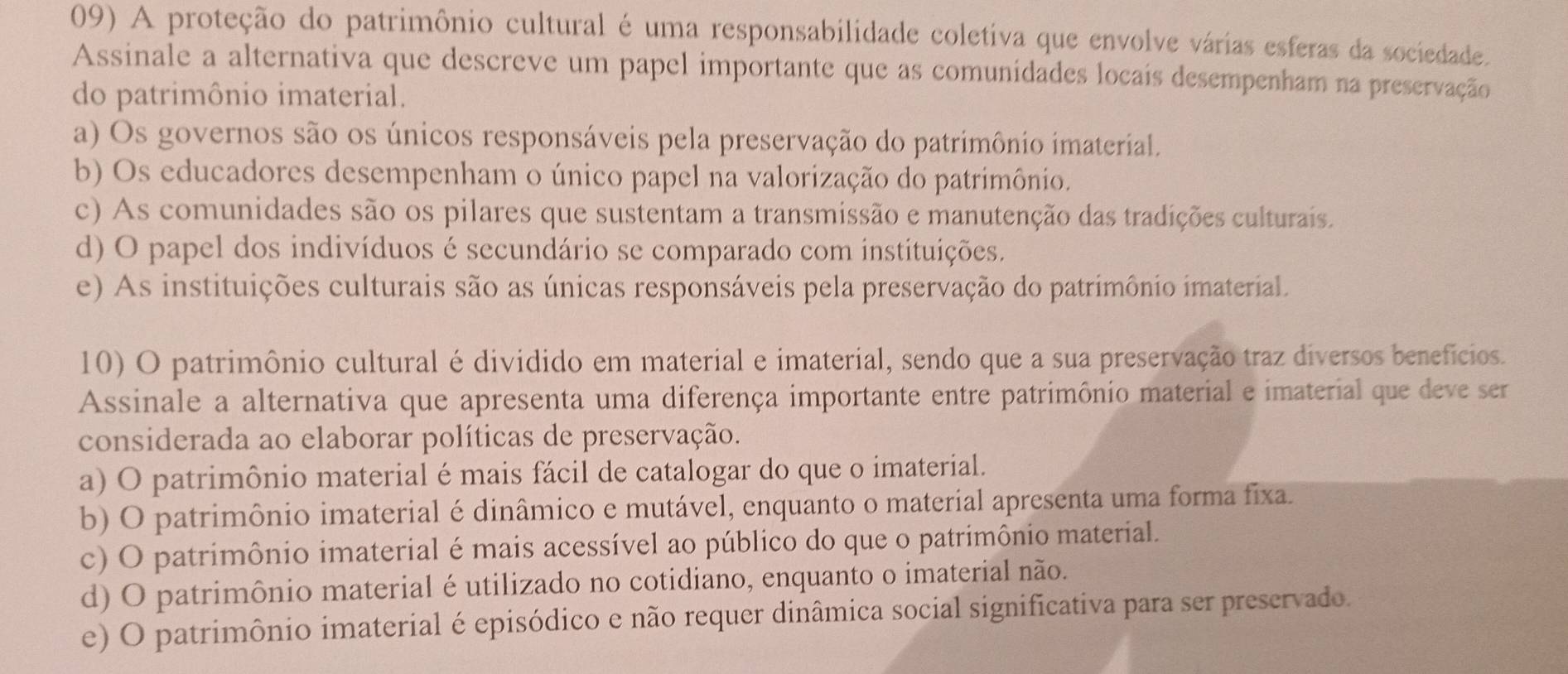 A proteção do patrimônio cultural é uma responsabilidade coletiva que envolve várias esferas da sociedade.
Assinale a alternativa que descreve um papel importante que as comunidades locais desempenham na preservação
do patrimônio imaterial.
a) Os governos são os únicos responsáveis pela preservação do patrimônio imaterial.
b) Os educadores desempenham o único papel na valorização do patrimônio.
c) As comunidades são os pilares que sustentam a transmissão e manutenção das tradições culturais.
d) O papel dos indivíduos é secundário se comparado com instituições.
e) As instituições culturais são as únicas responsáveis pela preservação do patrimônio imaterial.
10) O patrimônio cultural é dividido em material e imaterial, sendo que a sua preservação traz diversos benefícios.
Assinale a alternativa que apresenta uma diferença importante entre patrimônio material e imaterial que deve ser
considerada ao elaborar políticas de preservação.
a) O patrimônio material é mais fácil de catalogar do que o imaterial.
b) O patrimônio imaterial é dinâmico e mutável, enquanto o material apresenta uma forma fixa.
c) O patrimônio imaterial é mais acessível ao público do que o patrimônio material.
d) O patrimônio material é utilizado no cotidiano, enquanto o imaterial não.
e) O patrimônio imaterial é episódico e não requer dinâmica social significativa para ser preservado.