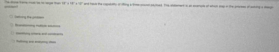 The drone frame musiz be no lsiger than 18°* 18°* 12° and have the capability of lifting a three pound payload. This statement is an example of which step in the process of soiving a design
probtem?
Detining the problam
Brainstoring multiple solutions
itentrlying clteria and constraints
Retining and analyzing ideas