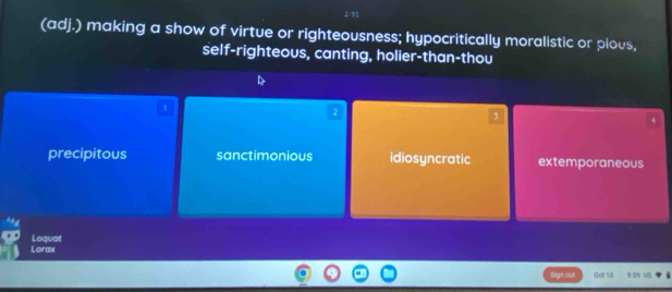 (adj.) making a show of virtue or righteousness; hypocritically moralistic or pious,
self-righteous, canting, holier-than-thou
1
2
3
h
precipitous sanctimonious idiosyncratic extemporaneous
Loquat Lorax
n o 0ct 10 9o us