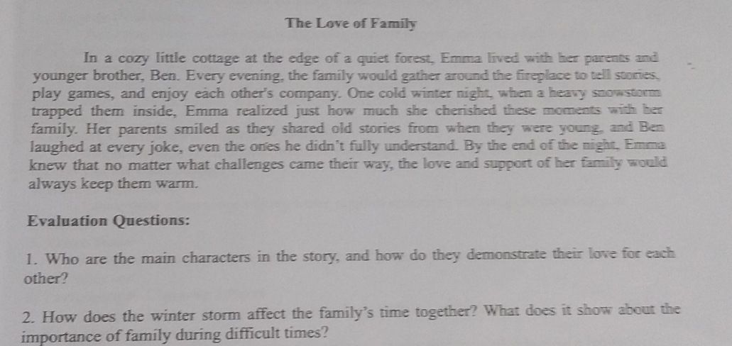 The Love of Family 
In a cozy little cottage at the edge of a quiet forest, Emma lived with her parents and 
younger brother, Ben. Every evening, the family would gather around the fireplace to tell stories, 
play games, and enjoy each other's company. One cold winter night, when a heavy snowstorm 
trapped them inside, Emma realized just how much she cherished these moments with her 
family. Her parents smiled as they shared old stories from when they were young, and Ben 
laughed at every joke, even the ones he didn't fully understand. By the end of the night, Emma 
knew that no matter what challenges came their way, the love and support of her family would 
always keep them warm. 
Evaluation Questions: 
1. Who are the main characters in the story, and how do they demonstrate their love for each 
other? 
2. How does the winter storm affect the family's time together? What does it show about the 
importance of family during difficult times?