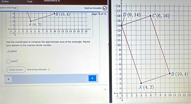 Outlime Toolls Geometry A
lack to Intro Page Mark as Complete 
Use the coordinates to compute the approximate area of the rectangle. Round
your answer to the nearest whole number. 
(1 point)
n units^2
Check answer Remaining Attempts : 3 
14