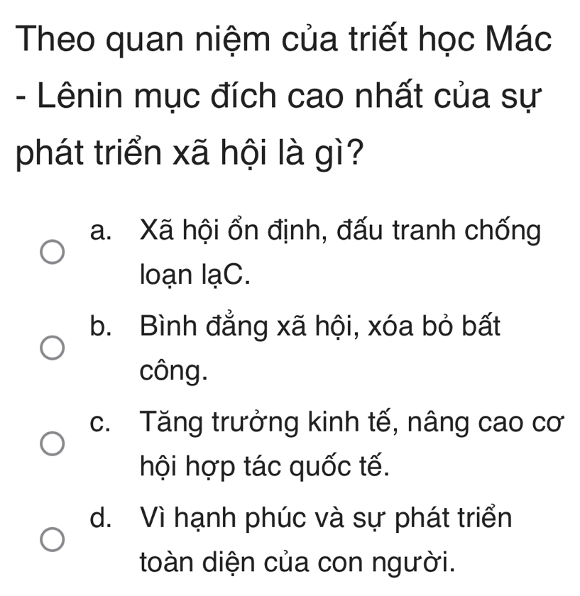 Theo quan niệm của triết học Mác
- Lênin mục đích cao nhất của sự
phát triển xã hội là gì?
a. Xã hội ổn định, đấu tranh chống
loạn lạC.
b. Bình đẳng xã hội, xóa bỏ bất
công.
c. Tăng trưởng kinh tế, nâng cao cơ
hội hợp tác quốc tế.
d. Vì hạnh phúc và sự phát triển
toàn diện của con người.