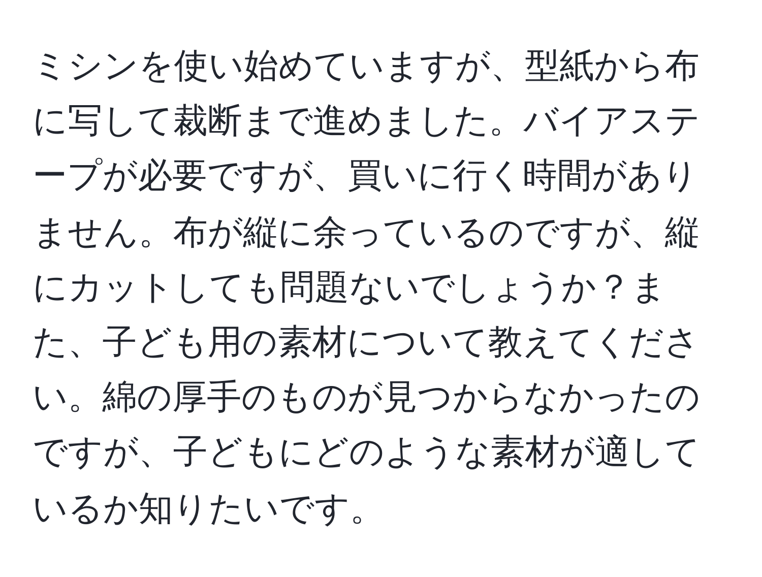 ミシンを使い始めていますが、型紙から布に写して裁断まで進めました。バイアステープが必要ですが、買いに行く時間がありません。布が縦に余っているのですが、縦にカットしても問題ないでしょうか？また、子ども用の素材について教えてください。綿の厚手のものが見つからなかったのですが、子どもにどのような素材が適しているか知りたいです。