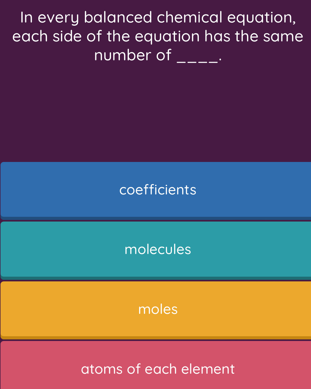 In every balanced chemical equation,
each side of the equation has the same
number of_
.
coefficients
molecules
moles
atoms of each element