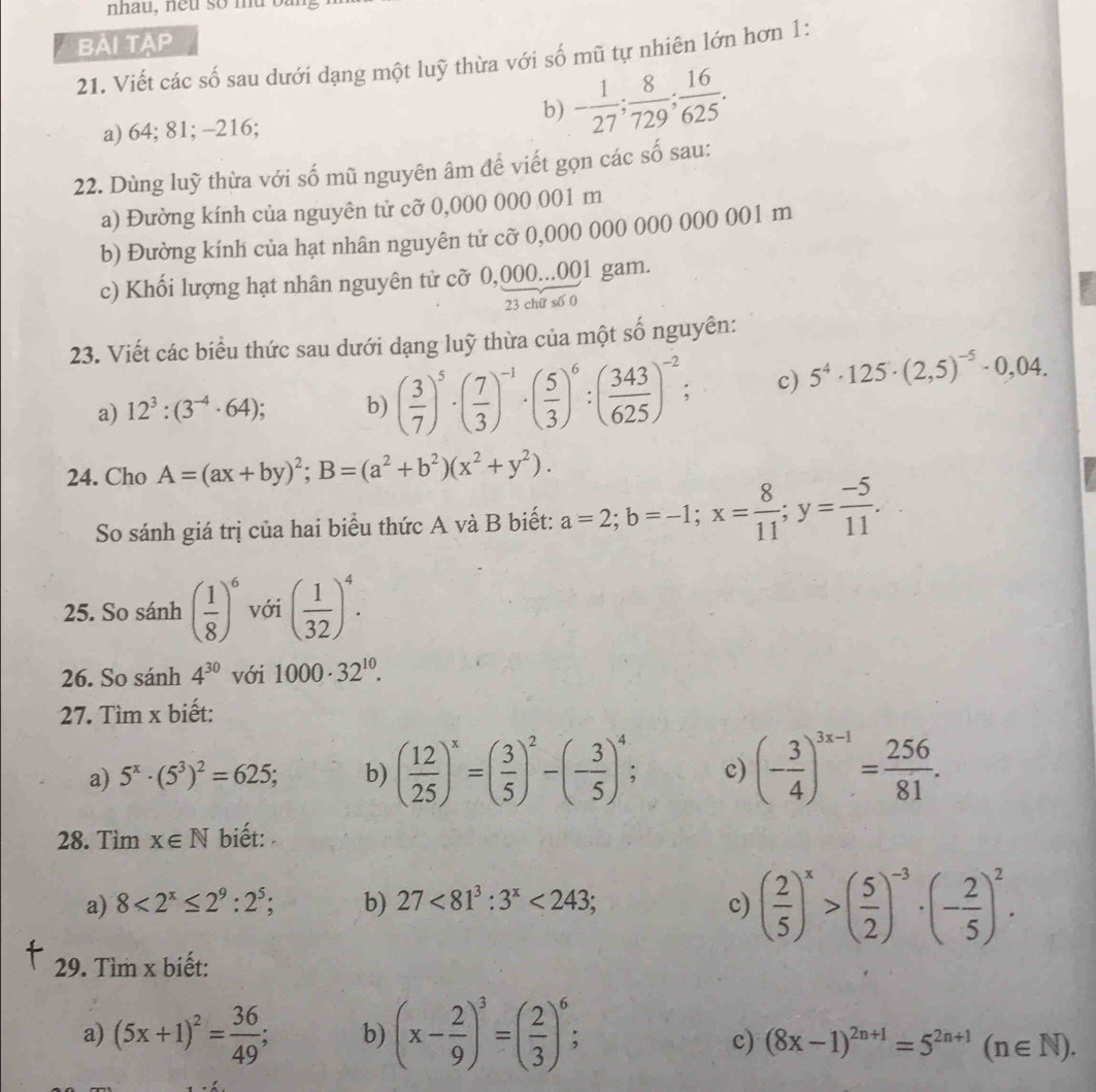 nhau, neu so m u  b à
BÀi tạp
21. Viết các số sau dưới dạng một luỹ thừa với số mũ tự nhiên lớn hơn 1:
a) 64; 81; -216;
b) - 1/27 ; 8/729 ; 16/625 .
22. Dùng luỹ thừa với số mũ nguyên âm để viết gọn các số sau:
a) Đường kính của nguyên tử cỡ 0,000 000 001 m
b) Đường kính của hạt nhân nguyên tử cỡ 0,000 000 000 000 001 m
c) Khối lượng hạt nhân nguyên tử cỡ 0,000...001 gam.
23 chữ số 0
23. Viết các biểu thức sau dưới dạng luỹ thừa của một số nguyên:
a) 12^3:(3^(-4)· 64); b) ( 3/7 )^5· ( 7/3 )^-1· ( 5/3 )^6:( 343/625 )^-2; c) 5^4· 125· (2,5)^-5· 0,04.
24. Cho A=(ax+by)^2;B=(a^2+b^2)(x^2+y^2).
So sánh giá trị của hai biểu thức A và B biết: a=2;b=-1;x= 8/11 ;y= (-5)/11 .
25. So sánh ( 1/8 )^6 với ( 1/32 )^4.
26. So sánh 4^(30) với 1000· 32^(10).
27. Tìm x biết:
a) 5^x· (5^3)^2=625; b) ( 12/25 )^x=( 3/5 )^2-(- 3/5 )^4; c) (- 3/4 )^3x-1= 256/81 .
28. Timx∈ N biết:
a) 8<2^x≤ 2^9:2^5; b) 27<81^3:3^x<243; c) ( 2/5 )^x>( 5/2 )^-3· (- 2/5 )^2.
29. Tìm x biết:
a) (5x+1)^2= 36/49 ; b) (x- 2/9 )^3=( 2/3 )^6;
c) (8x-1)^2n+1=5^(2n+1)(n∈ N).