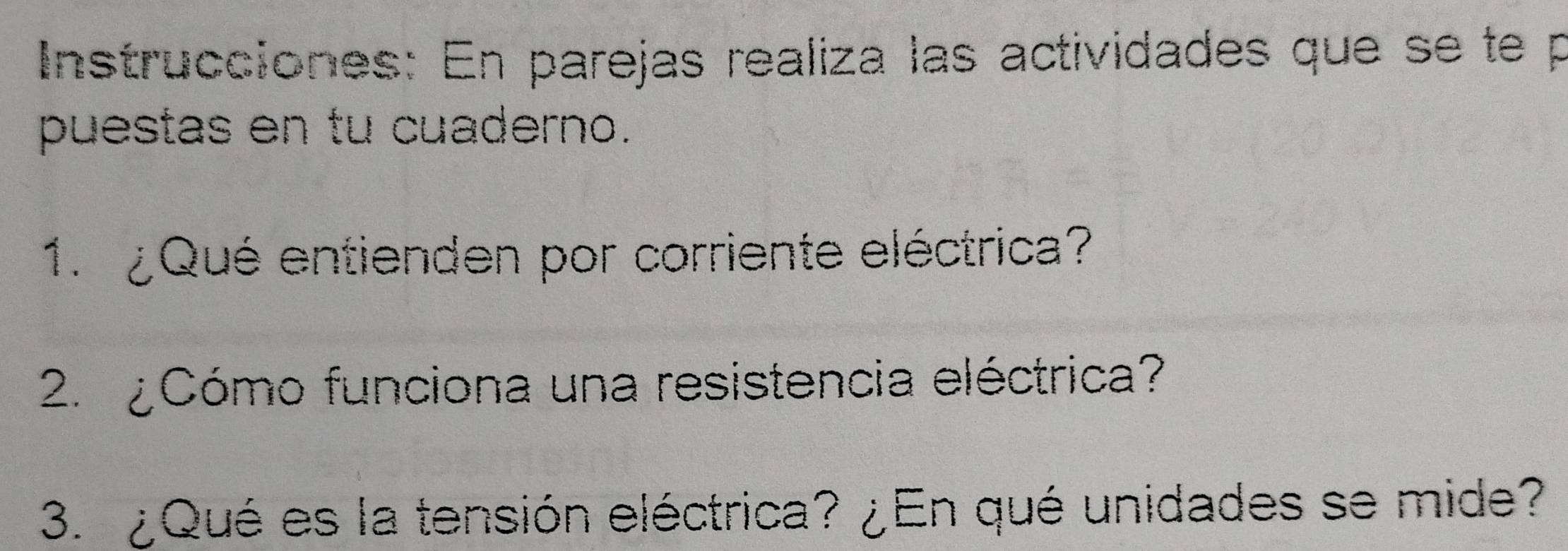 Instrucciones: En parejas realiza las actividades que se te p 
puestas en tu cuaderno. 
1. ¿Qué entienden por corriente eléctrica? 
2. ¿ Cómo funciona una resistencia eléctrica? 
3. ¿Qué es la tensión eléctrica? ¿En qué unidades se mide?