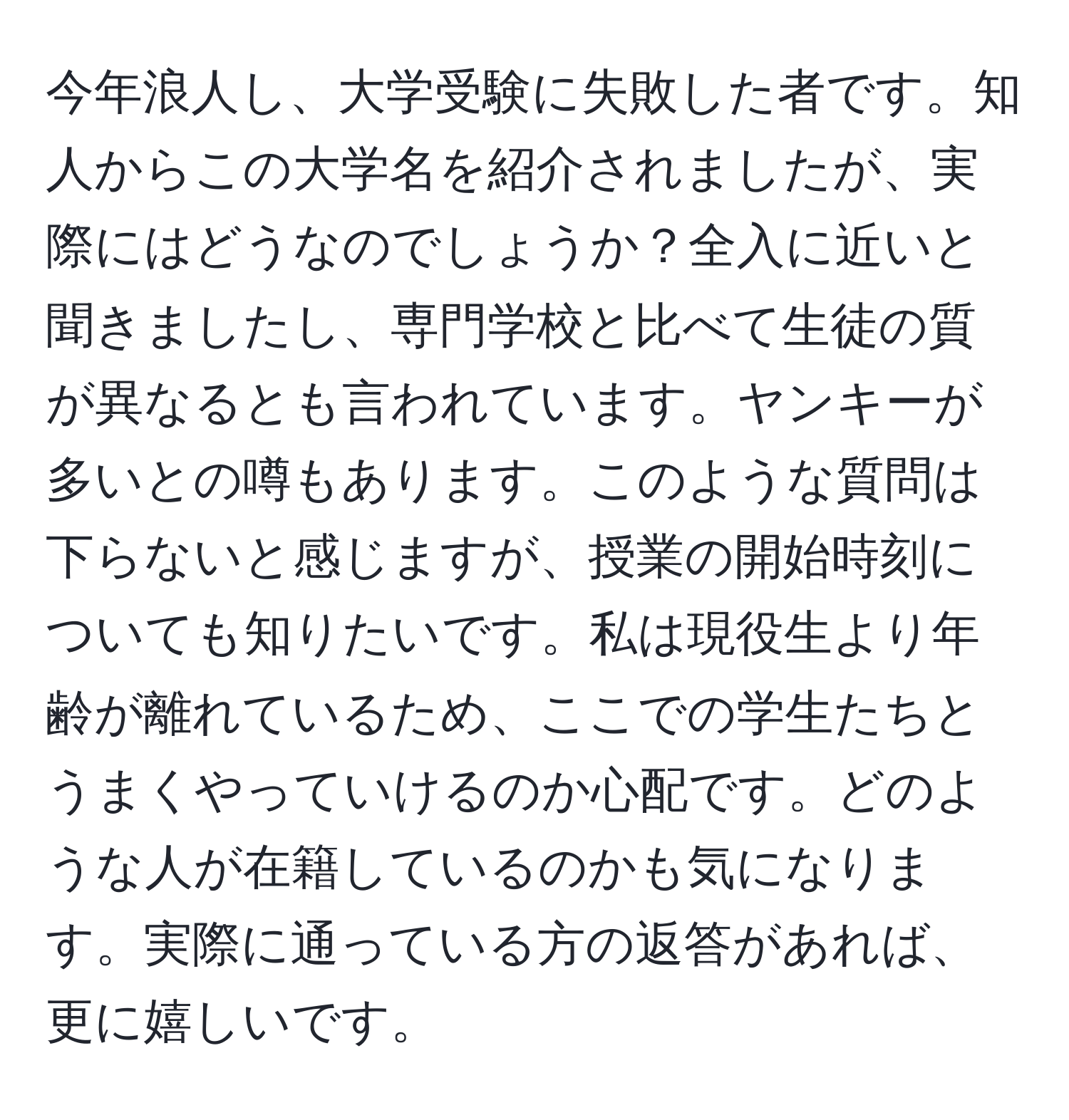 今年浪人し、大学受験に失敗した者です。知人からこの大学名を紹介されましたが、実際にはどうなのでしょうか？全入に近いと聞きましたし、専門学校と比べて生徒の質が異なるとも言われています。ヤンキーが多いとの噂もあります。このような質問は下らないと感じますが、授業の開始時刻についても知りたいです。私は現役生より年齢が離れているため、ここでの学生たちとうまくやっていけるのか心配です。どのような人が在籍しているのかも気になります。実際に通っている方の返答があれば、更に嬉しいです。