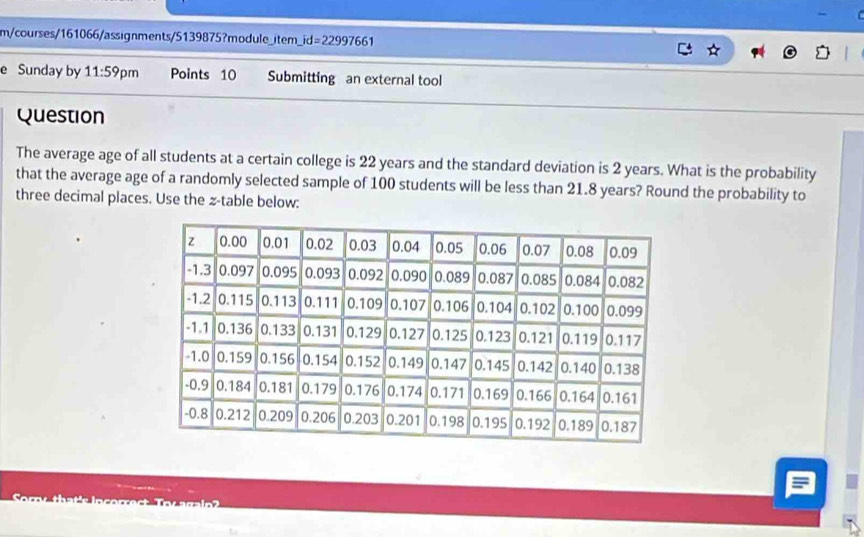 m/courses/161066/assignments/5139875?module_item_ _ id=22997661 
e Sunday by 11:59 pm Points 10 Submitting an external tool 
Question 
The average age of all students at a certain college is 22 years and the standard deviation is 2 years. What is the probability 
that the average age of a randomly selected sample of 100 students will be less than 21.8 years? Round the probability to 
three decimal places. Use the z -table below: