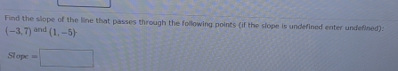 Find the slope of the line that passes through the following points (if the slope is undefined enter undefined):
(-3,7)^and(1,-5)
Slope =□