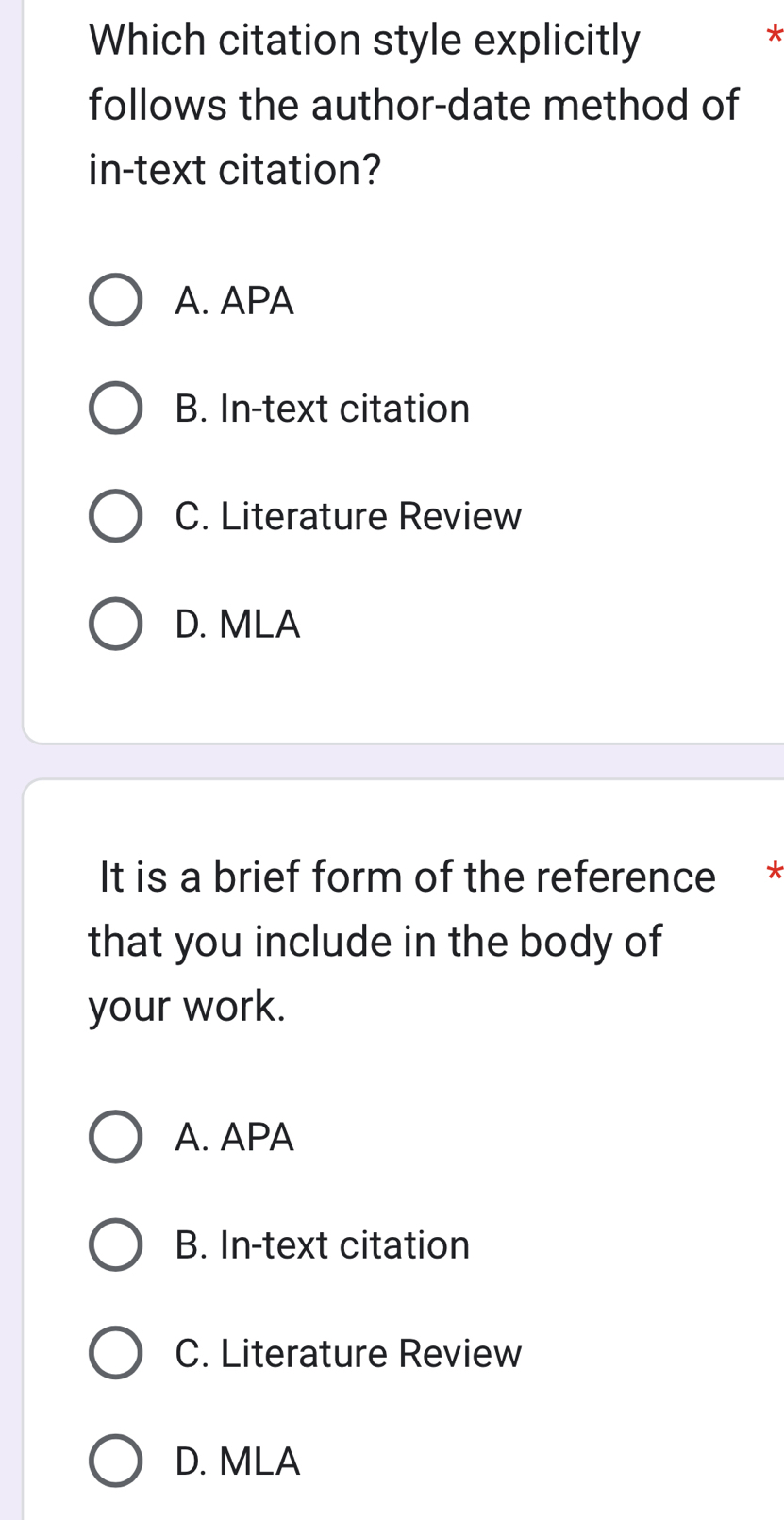 Which citation style explicitly
*
follows the author-date method of
in-text citation?
A. APA
B. In-text citation
C. Literature Review
D. MLA
It is a brief form of the reference *
that you include in the body of
your work.
A. APA
B. In-text citation
C. Literature Review
D. MLA