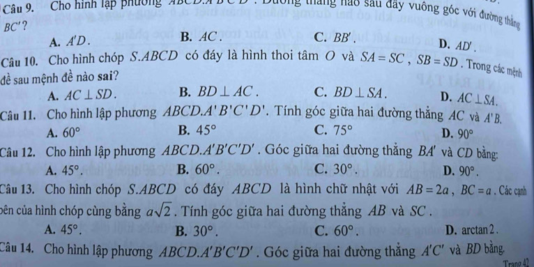 Cho hình lập phường ABCD Dường tháng nào sau đãy vuông góc với đường thắng
BC' ?
A. A'D.
B. AC. C. BB
D. AD'
Câu 10. Cho hình chóp S. ABCD có đáy là hình thoi tan O và SA=SC, SB=SD. Trong các mệnh
đề sau mệnh đề nào sai?
A. AC⊥ SD. B. BD⊥ AC. C. BD⊥ SA. D. AC⊥ SA. 
Câu 11. Cho hình lập phương ABCD. A'B'C'D'. Tính góc giữa hai đường thẳng AC và A'B.
A. 60° B. 45° C. 75° D. 90°
Câu 12. Cho hình lập phương ABCD. A'B'C'D'. Góc giữa hai đường thẳng / 3A' và CD bằng:
A. 45°. B. 60°. C. 30°. D. 90°. 
Câu 13. Cho hình chóp S. ABCD có đáy ABCD là hình chữ nhật với AB=2a, BC=a. Các cạnh
cên của hình chóp cùng bằng asqrt(2). Tính góc giữa hai đường thắng AB và SC.
A. 45°. B. 30°. C. 60°. D. arctan 2.
Câu 14. Cho hình lập phương ABCD. A'B'C'D'. Góc giữa hai đường thẳng A'C' và BD bằng.
Trang 42