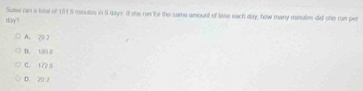Susie ran a total of 191.8 minutes in f days. If she ran for the same amount of time each day, how many minutes did she run per
day?
A. 20 2
B. 100 8
C. 1728
D. 20 2