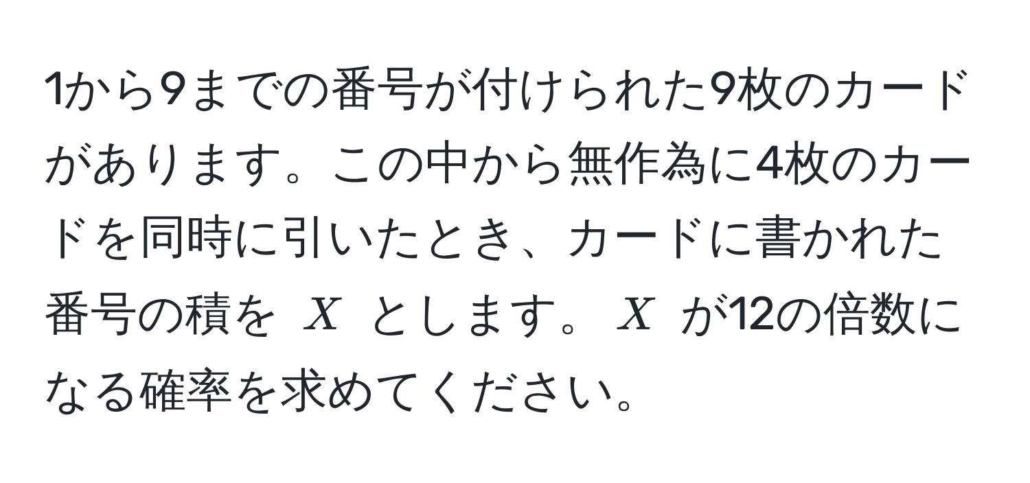 1から9までの番号が付けられた9枚のカードがあります。この中から無作為に4枚のカードを同時に引いたとき、カードに書かれた番号の積を $X$ とします。$X$ が12の倍数になる確率を求めてください。