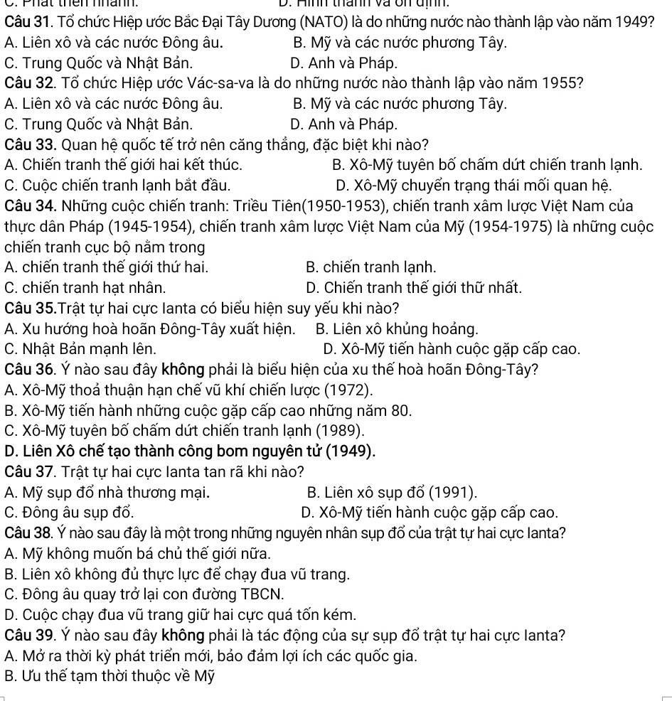 Phất thên nhann. D. Hình thành và ôn định.
Câu 31. Tổ chức Hiệp ước Bắc Đại Tây Dương (NATO) là do những nước nào thành lập vào năm 1949?
A. Liên xô và các nước Đông âu. B. Mỹ và các nước phương Tây.
C. Trung Quốc và Nhật Bản. D. Anh và Pháp.
Câu 32. Tổ chức Hiệp ước Vác-sa-va là do những nước nào thành lập vào năm 1955?
A. Liên xô và các nước Đông âu. B. Mỹ và các nước phương Tây.
C. Trung Quốc và Nhật Bản. D. Anh và Pháp.
Câu 33. Quan hệ quốc tế trở nên căng thắng, đặc biệt khi nào?
A. Chiến tranh thế giới hai kết thúc. B. Xô-Mỹ tuyên bố chấm dứt chiến tranh lạnh.
C. Cuộc chiến tranh lạnh bắt đầu. D. Xô-Mỹ chuyển trạng thái mối quan hệ.
Câu 34. Những cuộc chiến tranh: Triều Tiên(1950-1953), chiến tranh xâm lược Việt Nam của
thực dân Pháp (1945-1954), chiến tranh xâm lược Việt Nam của Mỹ (1954-1975) là những cuộc
chiến tranh cục bộ nằm trong
A. chiến tranh thế giới thứ hai. B. chiến tranh lạnh.
C. chiến tranh hạt nhân. D. Chiến tranh thế giới thữ nhất.
Câu 35.Trật tự hai cực lanta có biểu hiện suy yếu khi nào?
A. Xu hướng hoà hoãn Đông-Tây xuất hiện. B. Liên xô khủng hoảng.
C. Nhật Bản mạnh lên. D. Xô-Mỹ tiến hành cuộc gặp cấp cao.
Câu 36. Ý nào sau đây không phải là biểu hiện của xu thế hoà hoãn Đông-Tây?
A. Xô-Mỹ thoả thuận hạn chế vũ khí chiến lược (1972).
B. Xô-Mỹ tiến hành những cuộc gặp cấp cao những năm 80.
C. Xô-Mỹ tuyên bố chấm dứt chiến tranh lạnh (1989).
D. Liên Xô chế tạo thành công bom nguyên tử (1949).
Câu 37. Trật tự hai cực lanta tan rã khi nào?
A. Mỹ sụp đổ nhà thương mại.  B. Liên xô sụp đổ (1991).
C. Đông âu sụp đổ. D. Xô-Mỹ tiến hành cuộc gặp cấp cao.
Câu 38. Ý nào sau đây là một trong những nguyên nhân sụp đổ của trật tự hai cực lanta?
A. Mỹ không muốn bá chủ thế giới nữa.
B. Liên xô không đủ thực lực để chạy đua vũ trang.
C. Đông âu quay trở lại con đường TBCN.
D. Cuộc chạy đua vũ trang giữ hai cực quá tốn kém.
Câu 39. Ý nào sau đây không phải là tác động của sự sụp đổ trật tự hai cực lanta?
A. Mở ra thời kỳ phát triển mới, bảo đảm lợi ích các quốc gia.
B. Ưu thế tạm thời thuộc về Mỹ