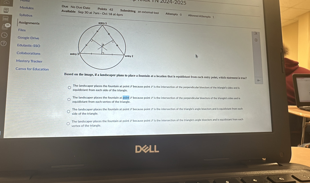 TN 2024-2025
= Modules
Due No Due Date Points 42 Submitting an external tool Attempts 0 Allowed Attempts 1
Available Sep 30 at 7am - Oct 18 at 6pm
Syllabus
Assignments
15
Files
Google Drive
Edulastic-SSO
Collaborations 
Mastery Tracker
Canva for Education
Based on the image, if a landscaper plans to place a fountain at a location that is equidistant from each entry point, which statement is true?
←
The landscaper places the fountain at point F because point F is the intersection of the perpendicular bisectors of the triangle's sides and is
equidistant from each side of the triangle.
The landscaper places the fountain at point F because point F is the intersection of the perpendicular bisectors of the triangle's sides and is
equidistant from each vertex of the triangle.
The landscaper places the fountain at point F because point F is the intersection of the triangle's angle bisectors and is equidistant from each
side of the triangle.
The landscaper places the fountain at point F because point F is the intersection of the triangle's angle bisectors and is equidistant from each
vertex of the triangle.
DeLL