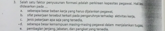 Salah satu faktor penyusunan formasi adalah perkiraan kapasitas pegawal. Hal in
didasarkan pada ...
a. seberapa besar beban kerja yang harus dijalankan pegawal,
b. sifat pekerjaan tersebut terkait pada pengaruhnya terhadap aktivitas kerja,
c. jenis pekerjaan apa saja yang tersedia,

e. pembagian jenjang, jabatan, dan pangkat yang tersedia.