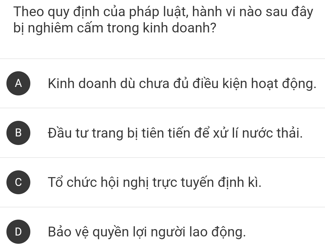 Theo quy định của pháp luật, hành vi nào sau đây
bị nghiêm cấm trong kinh doanh?
A ) Kinh doanh dù chưa đủ điều kiện hoạt động.
B Đầu tư trang bị tiên tiến để xử lí nước thải.
Tổ chức hội nghị trực tuyến định kì.
Bảo vệ quyền lợi người lao động.