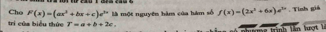 1 1ớ1 từ câu 1 đến câu 6
Cho F(x)=(ax^2+bx+c)e^(2x) là một nguyên hàm của hàm số f(x)=(2x^2+6x)e^(2x). Tính giá
trì của biểu thức T=a+b+2c. 
phượng trình lần lượt là