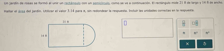Un jardín de rosas se formó al unir un rectángulo con un semicírculo, como se ve a continuación. El rectángulo mide 21 ft de largo y 14 ft de ancho. 
Hallar el área del jardín. Utilizar el valor 3.14 para π, sin redondear la respuesta. Incluir las unidades correctas en la respuesta.
 □ /□   ) □ /□  
ft ft^2 ft^2
×