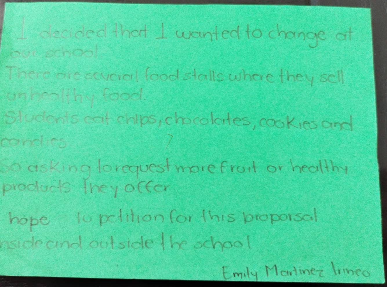 ceaded that I wanted to change of 
oa school 
There are cevcio food stalls where they sell 
onhealthy food 
Students eat chlps, chocolates, cookies and 
conces 
nasking lorequest morefromt or healthy 
products they occer 
hope to petilion for this proporsal 
nsde cind outside the school 
Emily Martinez lrinco