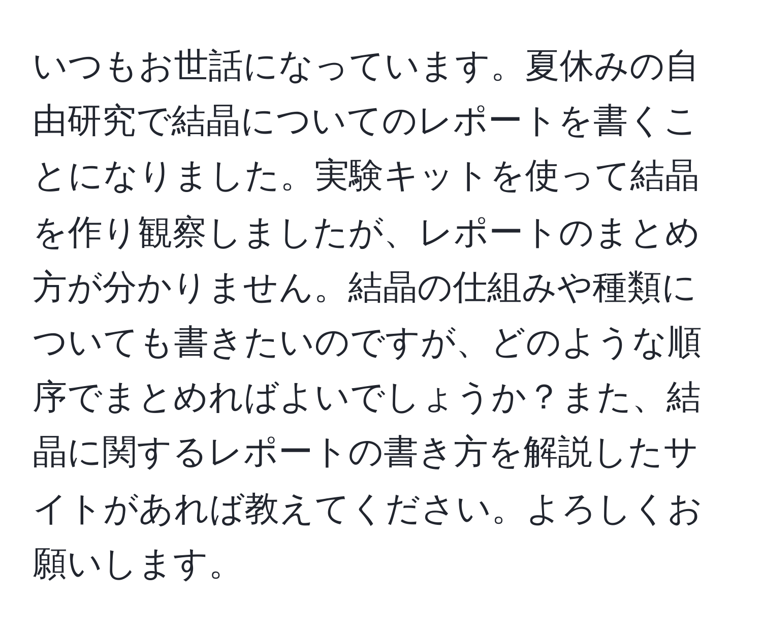 いつもお世話になっています。夏休みの自由研究で結晶についてのレポートを書くことになりました。実験キットを使って結晶を作り観察しましたが、レポートのまとめ方が分かりません。結晶の仕組みや種類についても書きたいのですが、どのような順序でまとめればよいでしょうか？また、結晶に関するレポートの書き方を解説したサイトがあれば教えてください。よろしくお願いします。